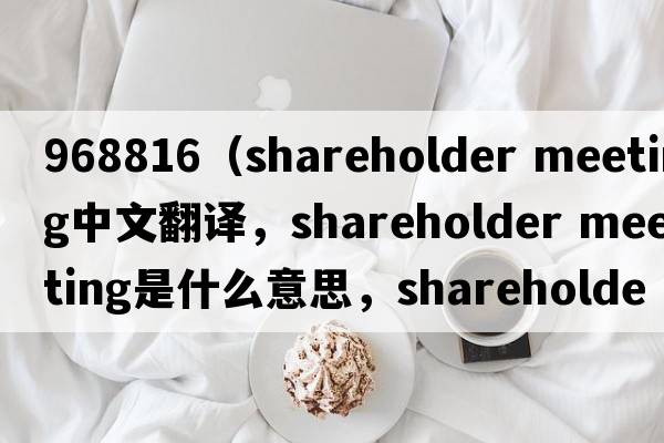 968816（shareholder meeting中文翻譯，shareholder meeting是什么意思，shareholder meeting發(fā)音、用法及例句）