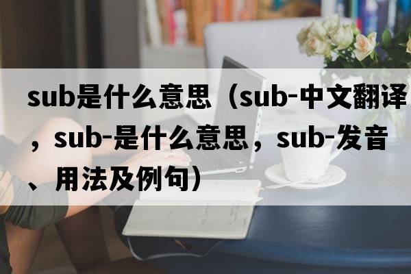 sub是什么意思（sub-中文翻譯，sub-是什么意思，sub-發(fā)音、用法及例句）