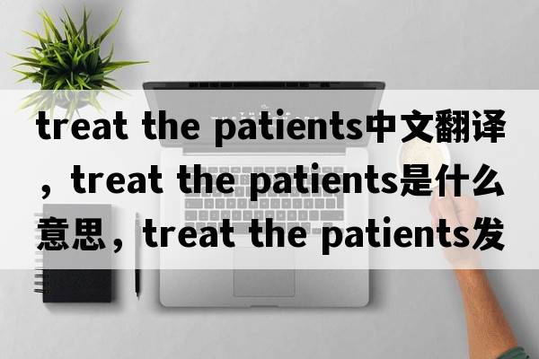 treat the patients中文翻譯，treat the patients是什么意思，treat the patients發(fā)音、用法及例句