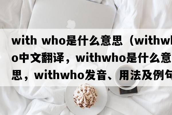 with who是什么意思（withwho中文翻譯，withwho是什么意思，withwho發(fā)音、用法及例句）