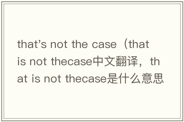 that's not the case（that is not thecase中文翻譯，that is not thecase是什么意思，that is not thecase發(fā)音、用法及例