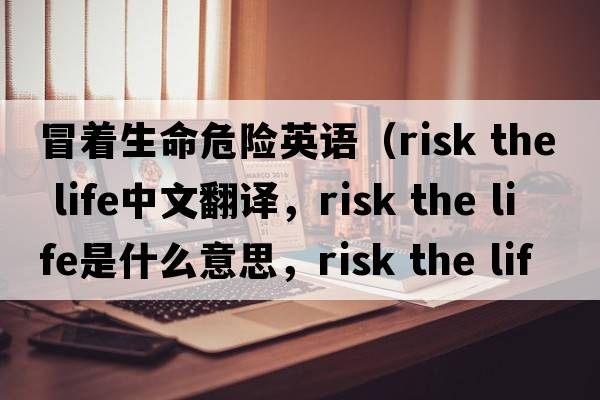 冒著生命危險(xiǎn)英語(yǔ)（risk the life中文翻譯，risk the life是什么意思，risk the life發(fā)音、用法及例句）