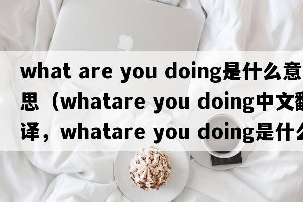 what are you doing是什么意思（whatare you doing中文翻譯，whatare you doing是什么意思，whatare you doing發(fā)音、用法及例句）