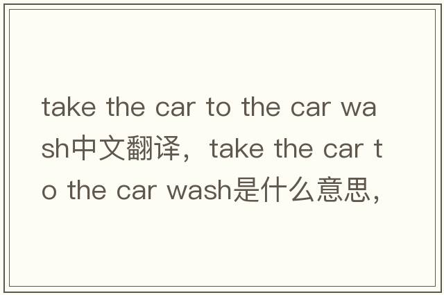 take the car to the car wash中文翻譯，take the car to the car wash是什么意思，take the car to the car wash發(fā)音、用法