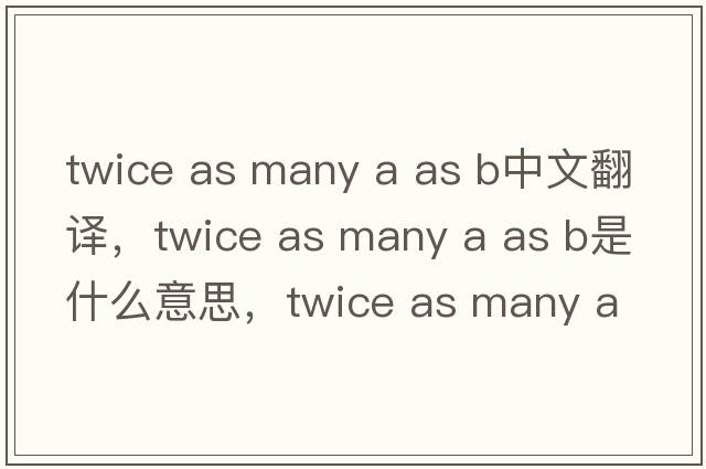 twice as many a as b中文翻譯，twice as many a as b是什么意思，twice as many a as b發(fā)音、用法及例句