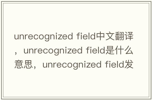 unrecognized field中文翻譯，unrecognized field是什么意思，unrecognized field發(fā)音、用法及例句