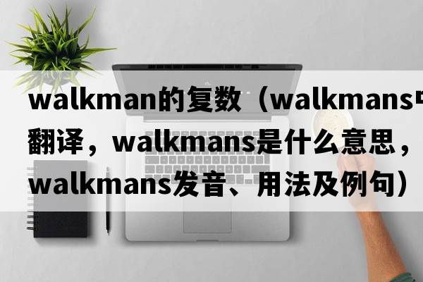 walkman的復(fù)數(shù)（Walkmans中文翻譯，Walkmans是什么意思，Walkmans發(fā)音、用法及例句）