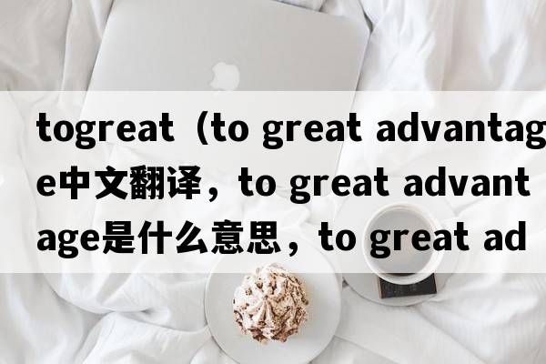 togreat（to great advantage中文翻譯，to great advantage是什么意思，to great advantage發(fā)音、用法及例句）