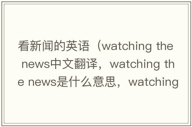 看新聞的英語(yǔ)（watching the news中文翻譯，watching the news是什么意思，watching the news發(fā)音、用法及例句）