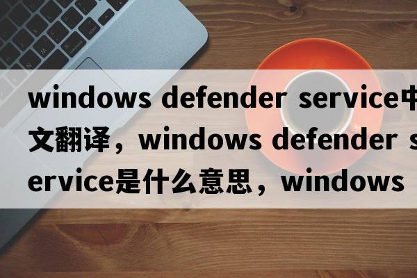 windows defender service中文翻譯，windows defender service是什么意思，windows defender service發(fā)音、用法及例句