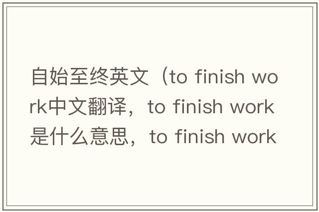 自始至終英文（to finish work中文翻譯，to finish work是什么意思，to finish work發(fā)音、用法及例句）