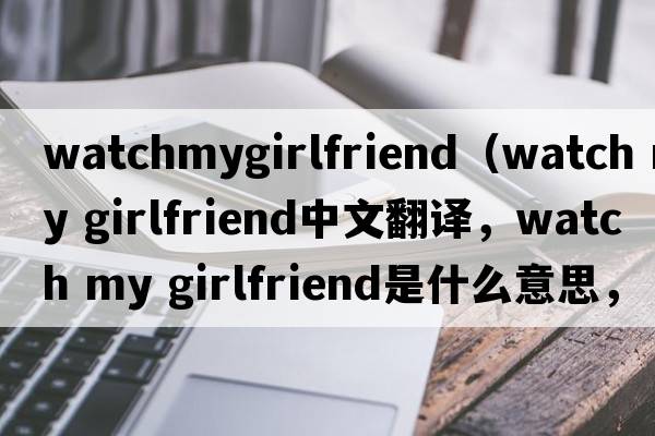 watchmygirlfriend（watch my girlfriend中文翻譯，watch my girlfriend是什么意思，watch my girlfriend發(fā)音、用法及例句）