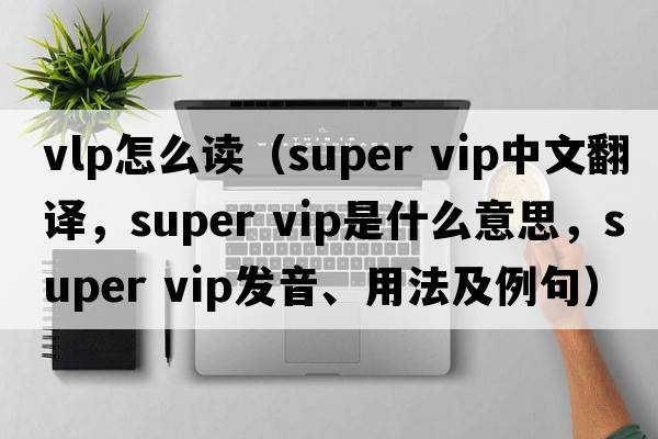 vlp怎么讀（super vip中文翻譯，super vip是什么意思，super vip發(fā)音、用法及例句）