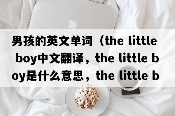 男孩的英文單詞（the little boy中文翻譯，the little boy是什么意思，the little boy發(fā)音、用法及例句）