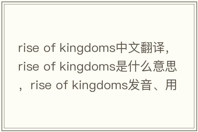 rise of kingdoms中文翻譯，rise of kingdoms是什么意思，rise of kingdoms發(fā)音、用法及例句