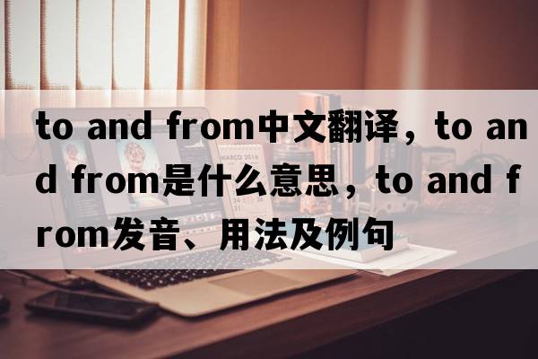 to and from中文翻譯，to and from是什么意思，to and from發(fā)音、用法及例句