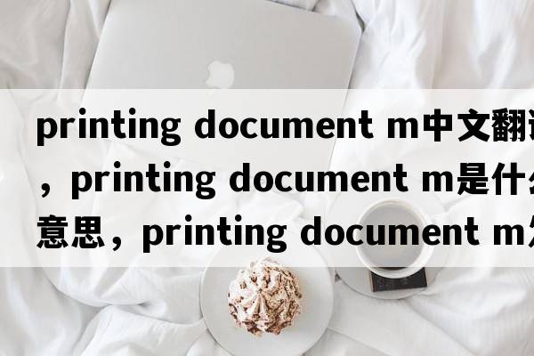 printing document m中文翻譯，printing document m是什么意思，printing document m發(fā)音、用法及例句