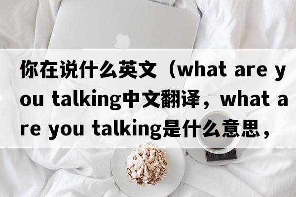 你在說(shuō)什么英文（what are you talking中文翻譯，what are you talking是什么意思，what are you talking發(fā)音、用法及例句）