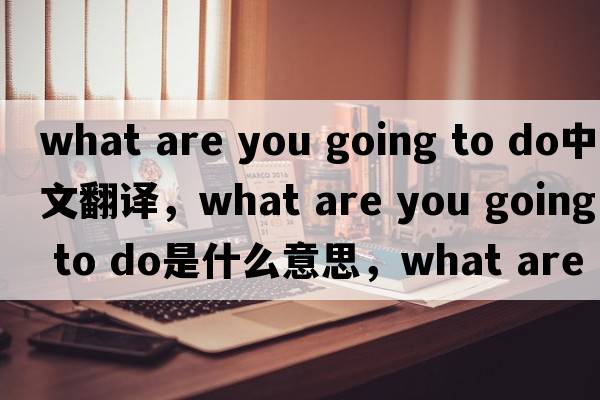 what are you going to do中文翻譯，what are you going to do是什么意思，what are you going to do發(fā)音、用法及例句