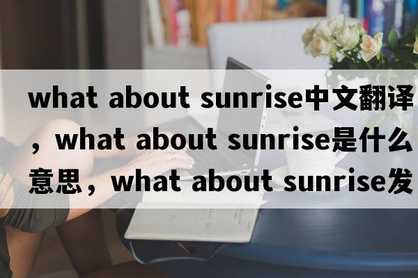 what about sunrise中文翻譯，what about sunrise是什么意思，what about sunrise發(fā)音、用法及例句
