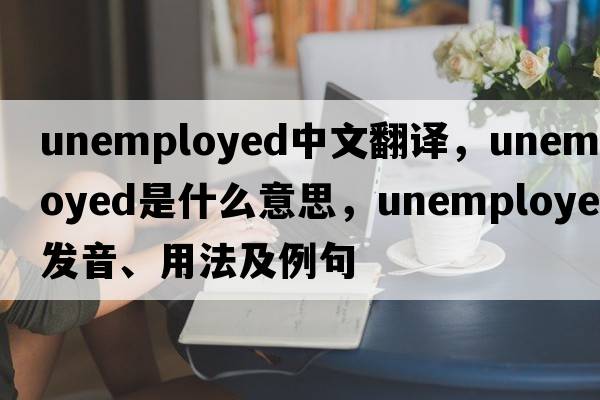 unemployed中文翻譯，unemployed是什么意思，unemployed發(fā)音、用法及例句