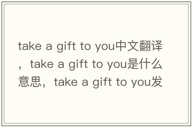 take a gift to you中文翻譯，take a gift to you是什么意思，take a gift to you發(fā)音、用法及例句