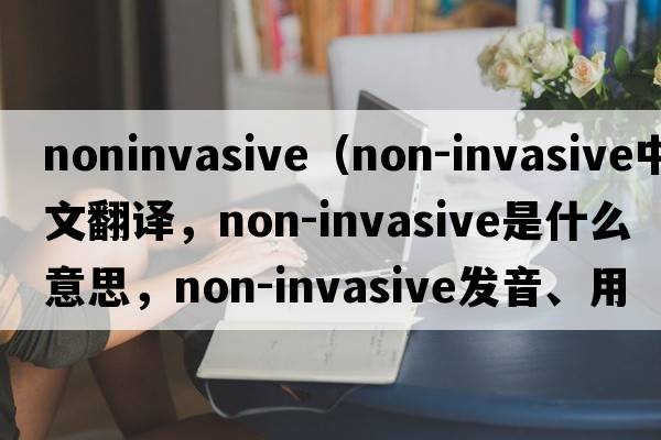 noninvasive（non-invasive中文翻譯，non-invasive是什么意思，non-invasive發(fā)音、用法及例句）