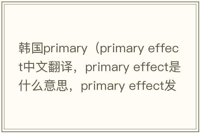 韓國primary（primary effect中文翻譯，primary effect是什么意思，primary effect發(fā)音、用法及例句）