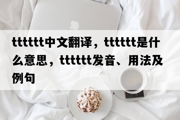 tttttt中文翻譯，tttttt是什么意思，tttttt發(fā)音、用法及例句