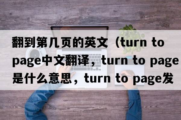 翻到第幾頁的英文（turn to page中文翻譯，turn to page是什么意思，turn to page發(fā)音、用法及例句）