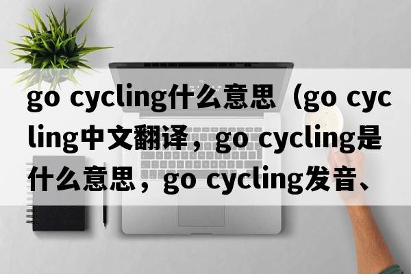 go cycling什么意思（go cycling中文翻譯，go cycling是什么意思，go cycling發(fā)音、用法及例句）
