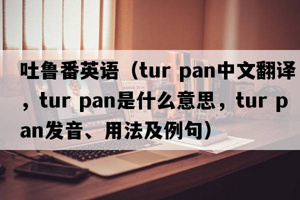 吐魯番英語(yǔ)（tur pan中文翻譯，tur pan是什么意思，tur pan發(fā)音、用法及例句）