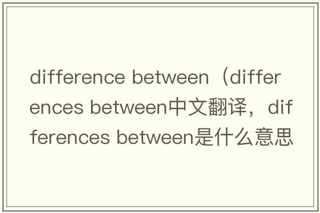 difference between（differences between中文翻譯，differences between是什么意思，differences between發(fā)音、用法及例句）