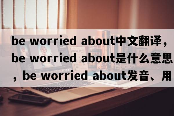 be worried about中文翻譯，be worried about是什么意思，be worried about發(fā)音、用法及例句