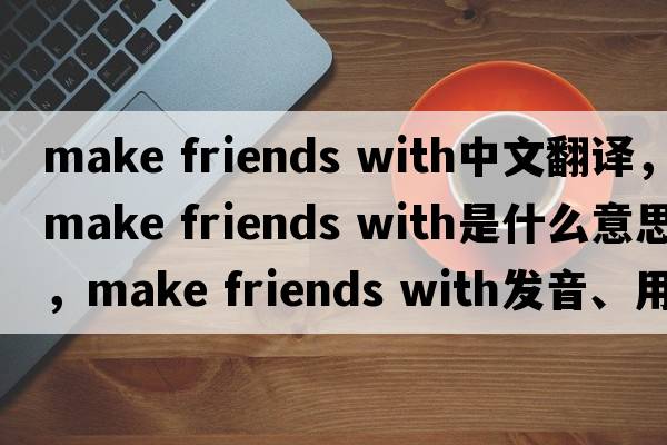 make friends with中文翻譯，make friends with是什么意思，make friends with發(fā)音、用法及例句