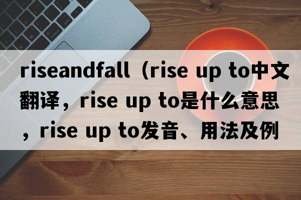 riseandfall（rise up to中文翻譯，rise up to是什么意思，rise up to發(fā)音、用法及例句）