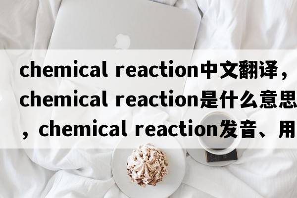 chemical reaction中文翻譯，chemical reaction是什么意思，chemical reaction發(fā)音、用法及例句