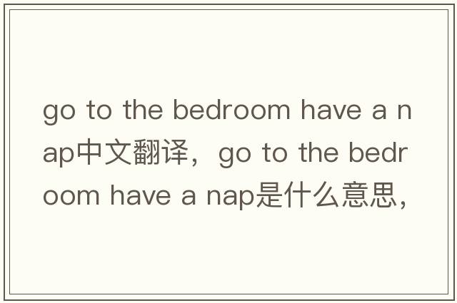 go to the bedroom have a nap中文翻譯，go to the bedroom have a nap是什么意思，go to the bedroom have a nap發(fā)音、用法
