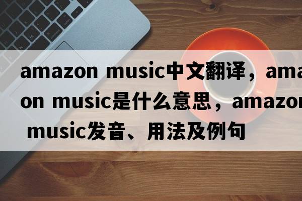 amazon music中文翻譯，amazon music是什么意思，amazon music發(fā)音、用法及例句