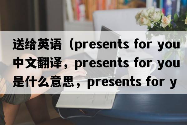 送給英語（presents for you中文翻譯，presents for you是什么意思，presents for you發(fā)音、用法及例句）