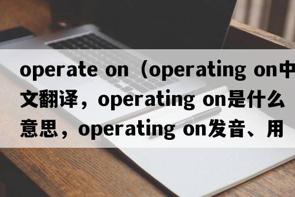operate on（operating on中文翻譯，operating on是什么意思，operating on發(fā)音、用法及例句）