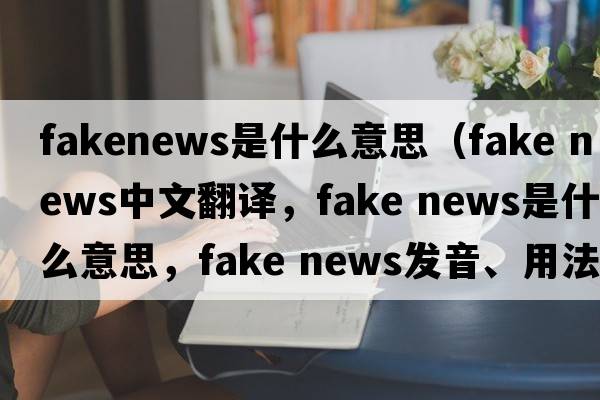 fakenews是什么意思（fake news中文翻譯，fake news是什么意思，fake news發(fā)音、用法及例句）