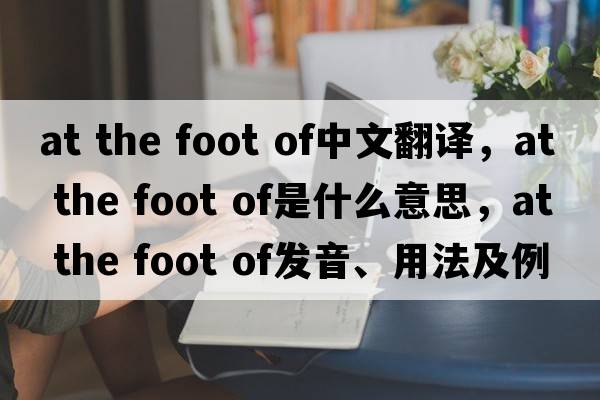 at the foot of中文翻譯，at the foot of是什么意思，at the foot of發(fā)音、用法及例句