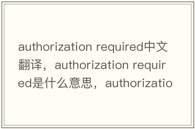 authorization required中文翻譯，authorization required是什么意思，authorization required發(fā)音、用法及例句