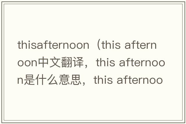 thisafternoon（this afternoon中文翻譯，this afternoon是什么意思，this afternoon發(fā)音、用法及例句）