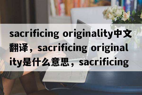 sacrificing originality中文翻譯，sacrificing originality是什么意思，sacrificing originality發(fā)音、用法及例句