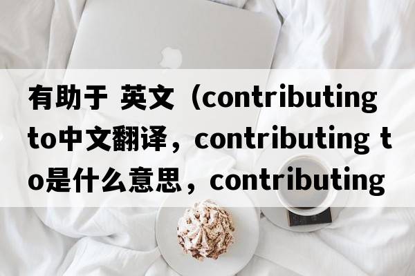 有助于 英文（contributing to中文翻譯，contributing to是什么意思，contributing to發(fā)音、用法及例句）