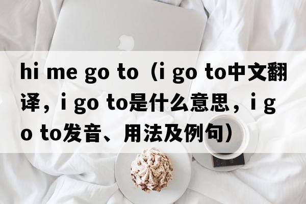 hi me go to（i go to中文翻譯，i go to是什么意思，i go to發(fā)音、用法及例句）