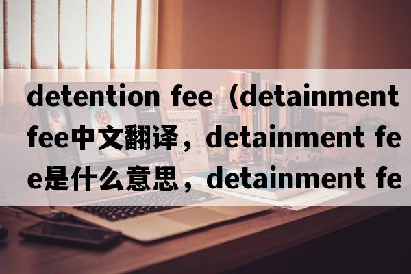 detention fee（detainment fee中文翻譯，detainment fee是什么意思，detainment fee發(fā)音、用法及例句）
