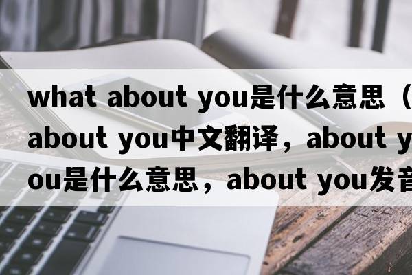 what about you是什么意思（about you中文翻譯，about you是什么意思，about you發(fā)音、用法及例句）